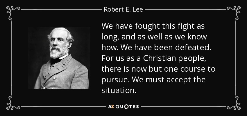 We have fought this fight as long, and as well as we know how. We have been defeated. For us as a Christian people, there is now but one course to pursue. We must accept the situation. - Robert E. Lee