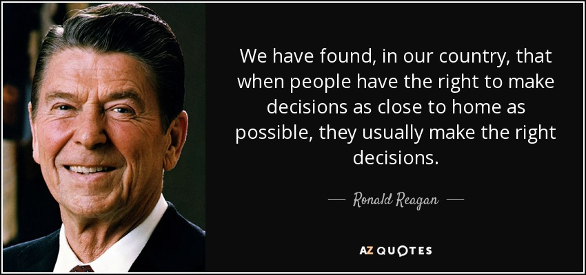 We have found, in our country, that when people have the right to make decisions as close to home as possible, they usually make the right decisions. - Ronald Reagan
