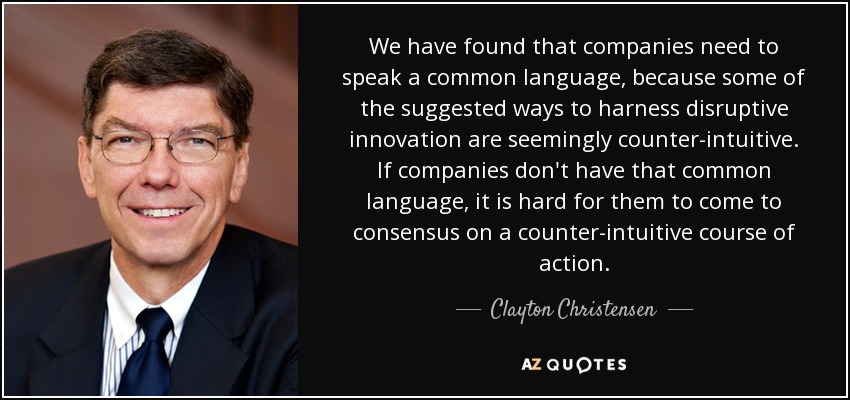 We have found that companies need to speak a common language, because some of the suggested ways to harness disruptive innovation are seemingly counter-intuitive. If companies don't have that common language, it is hard for them to come to consensus on a counter-intuitive course of action. - Clayton Christensen