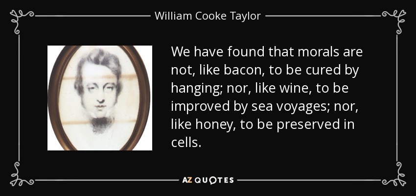 We have found that morals are not, like bacon, to be cured by hanging; nor, like wine, to be improved by sea voyages; nor, like honey, to be preserved in cells. - William Cooke Taylor