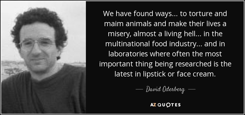 We have found ways... to torture and maim animals and make their lives a misery, almost a living hell... in the multinational food industry... and in laboratories where often the most important thing being researched is the latest in lipstick or face cream. - David Oderberg