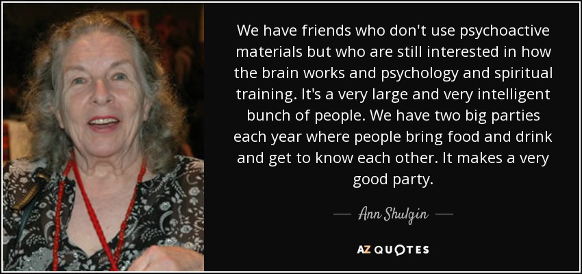 We have friends who don't use psychoactive materials but who are still interested in how the brain works and psychology and spiritual training. It's a very large and very intelligent bunch of people. We have two big parties each year where people bring food and drink and get to know each other. It makes a very good party. - Ann Shulgin