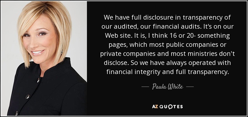 We have full disclosure in transparency of our audited, our financial audits. It's on our Web site. It is, I think 16 or 20- something pages, which most public companies or private companies and most ministries don't disclose. So we have always operated with financial integrity and full transparency. - Paula White