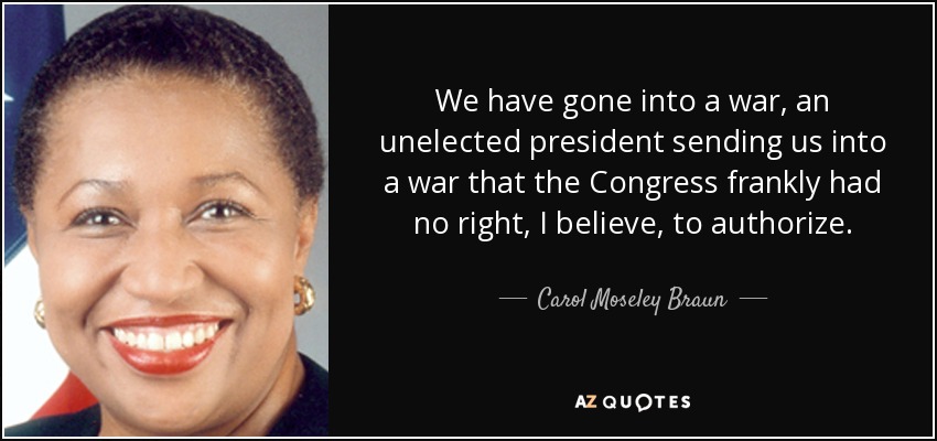 We have gone into a war, an unelected president sending us into a war that the Congress frankly had no right, I believe, to authorize. - Carol Moseley Braun