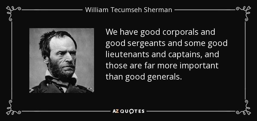 We have good corporals and good sergeants and some good lieutenants and captains, and those are far more important than good generals. - William Tecumseh Sherman