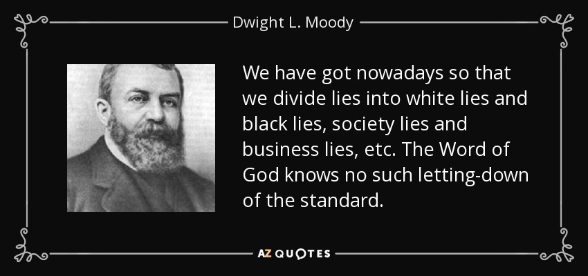 We have got nowadays so that we divide lies into white lies and black lies, society lies and business lies, etc. The Word of God knows no such letting-down of the standard. - Dwight L. Moody