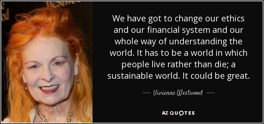 We have got to change our ethics and our financial system and our whole way of understanding the world. It has to be a world in which people live rather than die; a sustainable world. It could be great. - Vivienne Westwood