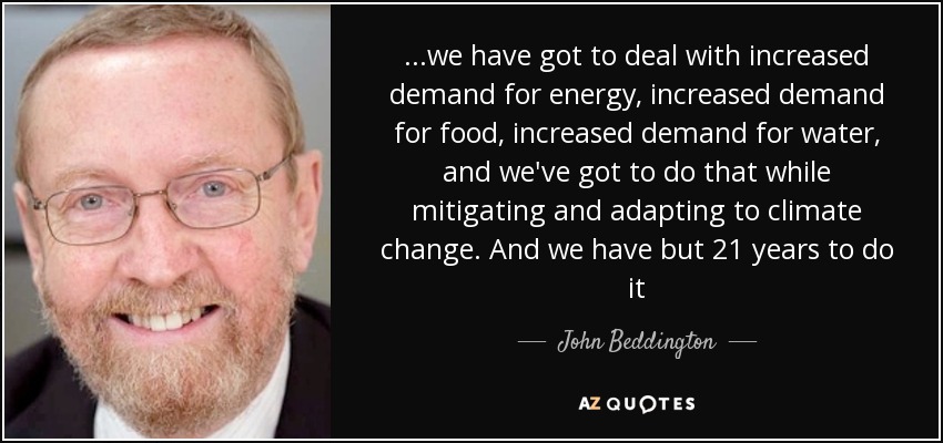 ...we have got to deal with increased demand for energy, increased demand for food, increased demand for water, and we've got to do that while mitigating and adapting to climate change. And we have but 21 years to do it - John Beddington