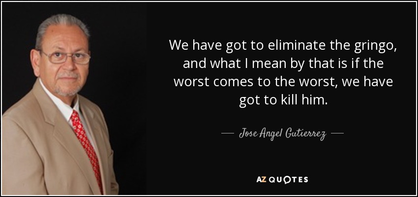 We have got to eliminate the gringo, and what I mean by that is if the worst comes to the worst, we have got to kill him. - Jose Angel Gutierrez