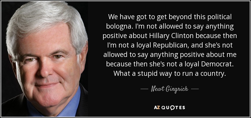 We have got to get beyond this political bologna. I'm not allowed to say anything positive about Hillary Clinton because then I'm not a loyal Republican, and she's not allowed to say anything positive about me because then she's not a loyal Democrat. What a stupid way to run a country. - Newt Gingrich