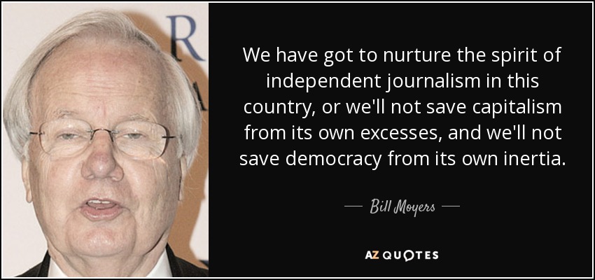 We have got to nurture the spirit of independent journalism in this country, or we'll not save capitalism from its own excesses, and we'll not save democracy from its own inertia. - Bill Moyers