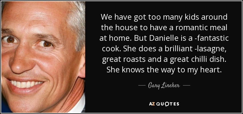 We have got too many kids around the house to have a romantic meal at home. But Danielle is a ­fantastic cook. She does a brilliant ­lasagne, great roasts and a great chilli dish. She knows the way to my heart. - Gary Lineker