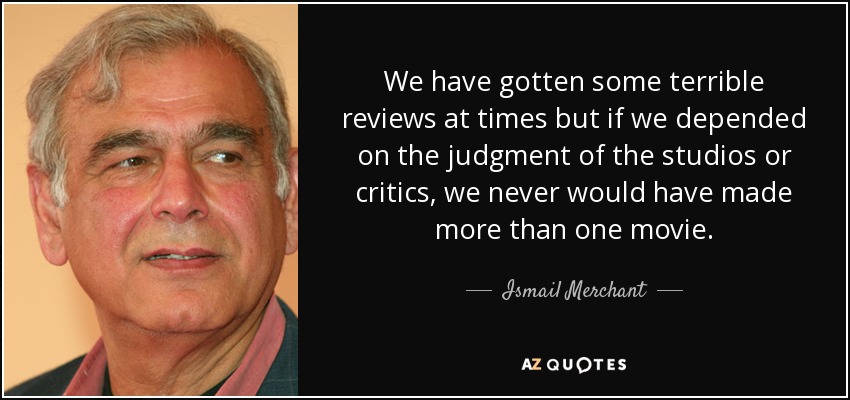 We have gotten some terrible reviews at times but if we depended on the judgment of the studios or critics, we never would have made more than one movie. - Ismail Merchant