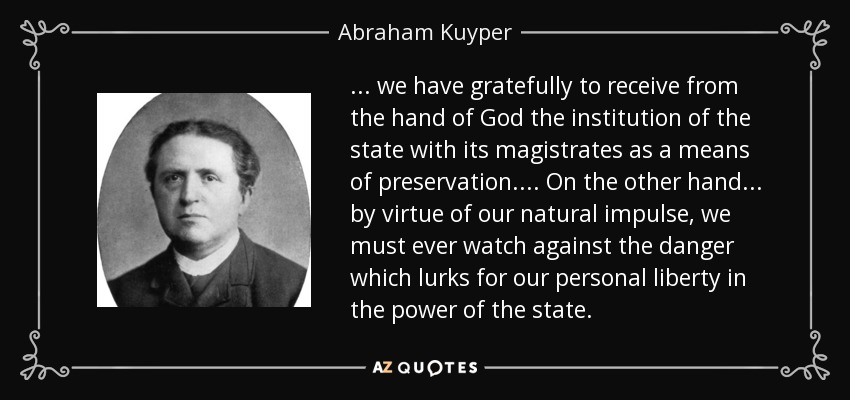 ... we have gratefully to receive from the hand of God the institution of the state with its magistrates as a means of preservation.... On the other hand ... by virtue of our natural impulse, we must ever watch against the danger which lurks for our personal liberty in the power of the state. - Abraham Kuyper