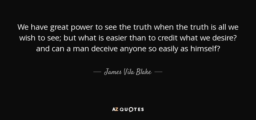 We have great power to see the truth when the truth is all we wish to see; but what is easier than to credit what we desire? and can a man deceive anyone so easily as himself? - James Vila Blake