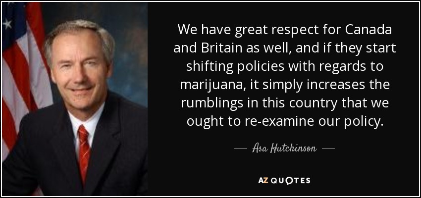 We have great respect for Canada and Britain as well, and if they start shifting policies with regards to marijuana, it simply increases the rumblings in this country that we ought to re-examine our policy. - Asa Hutchinson