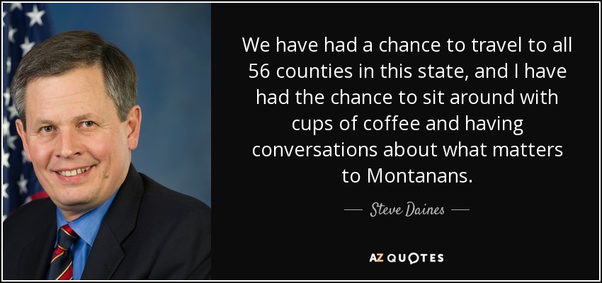 We have had a chance to travel to all 56 counties in this state, and I have had the chance to sit around with cups of coffee and having conversations about what matters to Montanans. - Steve Daines