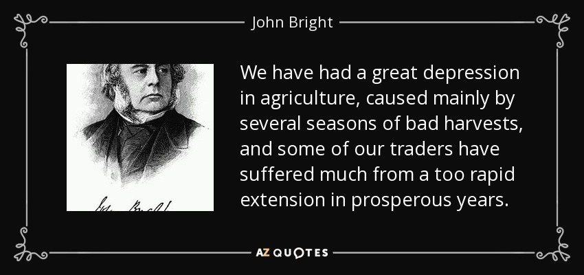 We have had a great depression in agriculture, caused mainly by several seasons of bad harvests, and some of our traders have suffered much from a too rapid extension in prosperous years. - John Bright
