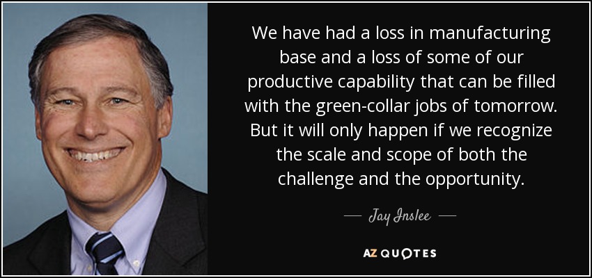 We have had a loss in manufacturing base and a loss of some of our productive capability that can be filled with the green-collar jobs of tomorrow. But it will only happen if we recognize the scale and scope of both the challenge and the opportunity. - Jay Inslee