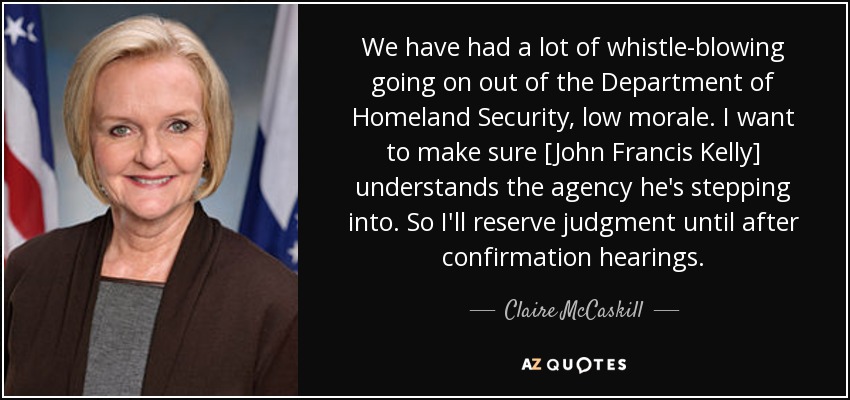 We have had a lot of whistle-blowing going on out of the Department of Homeland Security, low morale. I want to make sure [John Francis Kelly] understands the agency he's stepping into. So I'll reserve judgment until after confirmation hearings. - Claire McCaskill