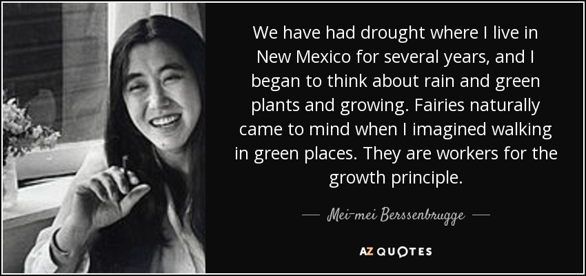 We have had drought where I live in New Mexico for several years, and I began to think about rain and green plants and growing. Fairies naturally came to mind when I imagined walking in green places. They are workers for the growth principle. - Mei-mei Berssenbrugge