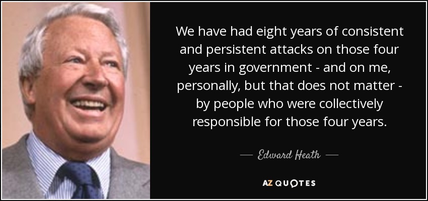 We have had eight years of consistent and persistent attacks on those four years in government - and on me, personally, but that does not matter - by people who were collectively responsible for those four years. - Edward Heath