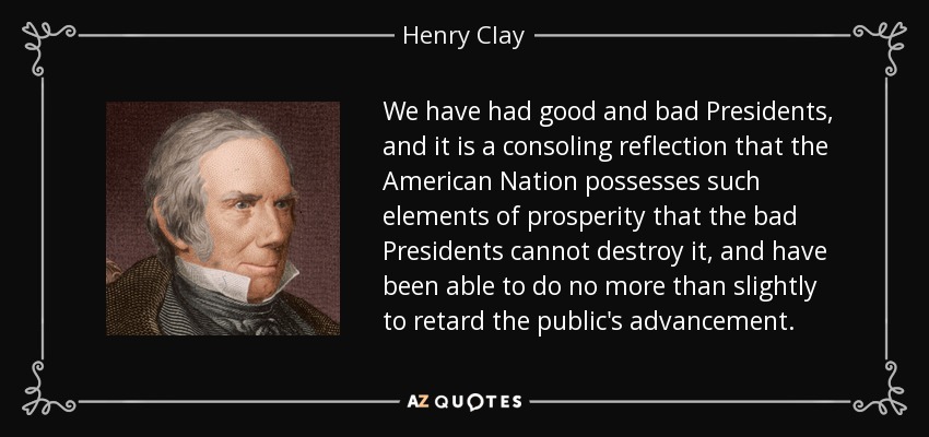 We have had good and bad Presidents, and it is a consoling reflection that the American Nation possesses such elements of prosperity that the bad Presidents cannot destroy it, and have been able to do no more than slightly to retard the public's advancement. - Henry Clay