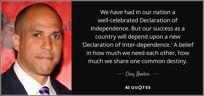 We have had in our nation a well-celebrated Declaration of Independence. But our success as a country will depend upon a new 'Declaration of Inter-dependence.' A belief in how much we need each other, how much we share one common destiny. - Cory Booker