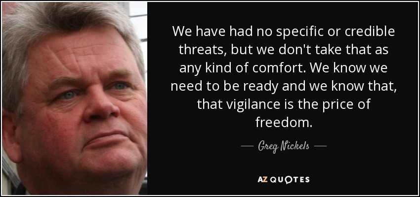 We have had no specific or credible threats, but we don't take that as any kind of comfort. We know we need to be ready and we know that, that vigilance is the price of freedom. - Greg Nickels