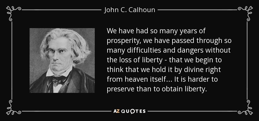 We have had so many years of prosperity, we have passed through so many difficulties and dangers without the loss of liberty - that we begin to think that we hold it by divine right from heaven itself ... It is harder to preserve than to obtain liberty. - John C. Calhoun