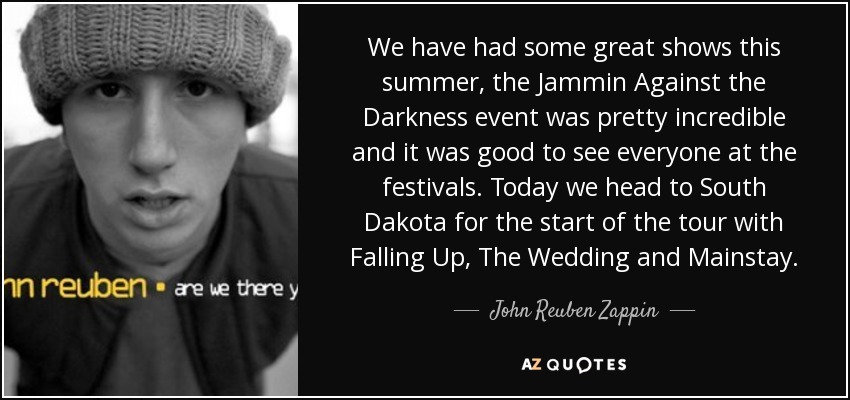 We have had some great shows this summer, the Jammin Against the Darkness event was pretty incredible and it was good to see everyone at the festivals. Today we head to South Dakota for the start of the tour with Falling Up, The Wedding and Mainstay. - John Reuben Zappin