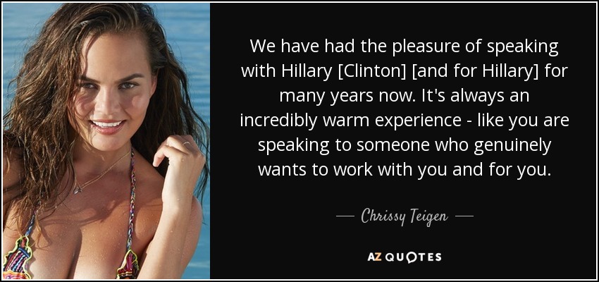 We have had the pleasure of speaking with Hillary [Clinton] [and for Hillary] for many years now. It's always an incredibly warm experience - like you are speaking to someone who genuinely wants to work with you and for you. - Chrissy Teigen