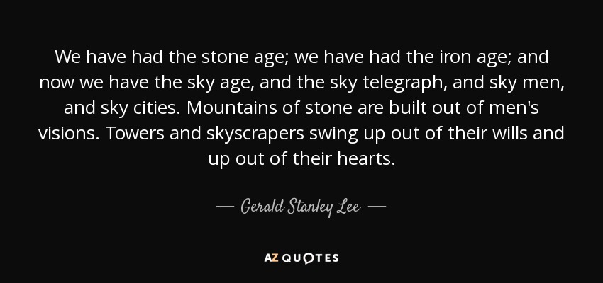 We have had the stone age; we have had the iron age; and now we have the sky age, and the sky telegraph, and sky men, and sky cities. Mountains of stone are built out of men's visions. Towers and skyscrapers swing up out of their wills and up out of their hearts. - Gerald Stanley Lee
