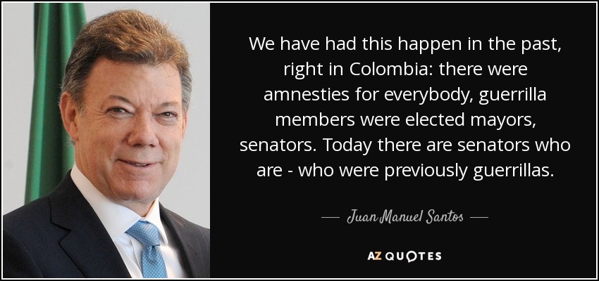 We have had this happen in the past, right in Colombia: there were amnesties for everybody, guerrilla members were elected mayors, senators. Today there are senators who are - who were previously guerrillas. - Juan Manuel Santos