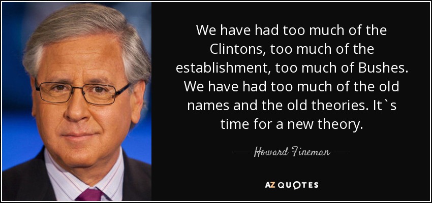 We have had too much of the Clintons, too much of the establishment, too much of Bushes. We have had too much of the old names and the old theories. It`s time for a new theory. - Howard Fineman