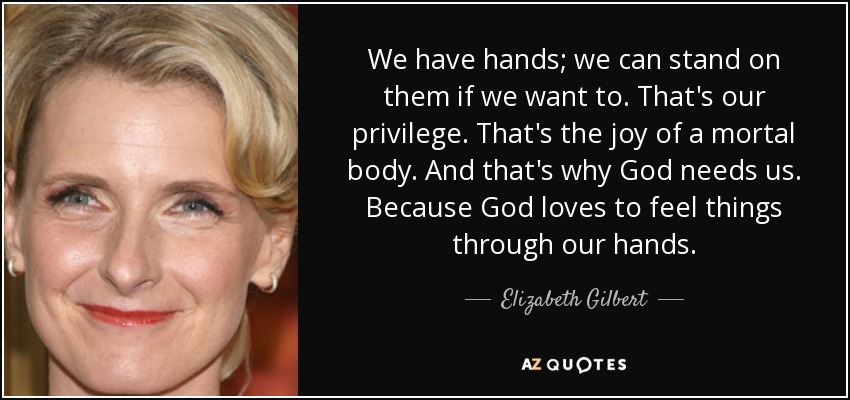 We have hands; we can stand on them if we want to. That's our privilege. That's the joy of a mortal body. And that's why God needs us. Because God loves to feel things through our hands. - Elizabeth Gilbert