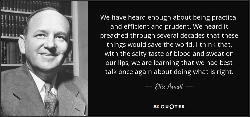We have heard enough about being practical and efficient and prudent. We heard it preached through several decades that these things would save the world. I think that, with the salty taste of blood and sweat on our lips, we are learning that we had best talk once again about doing what is right. - Ellis Arnall