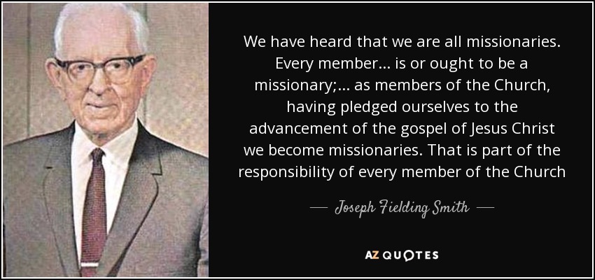 We have heard that we are all missionaries. Every member ... is or ought to be a missionary; ... as members of the Church, having pledged ourselves to the advancement of the gospel of Jesus Christ we become missionaries. That is part of the responsibility of every member of the Church - Joseph Fielding Smith