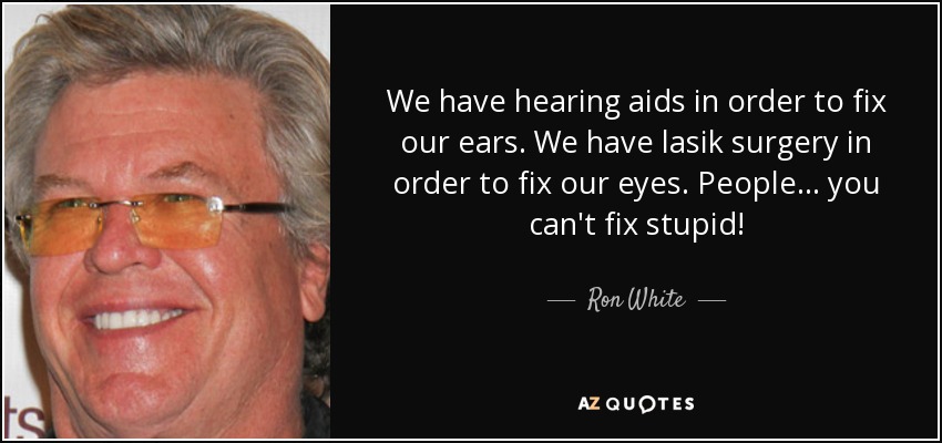 We have hearing aids in order to fix our ears. We have lasik surgery in order to fix our eyes. People ... you can't fix stupid! - Ron White