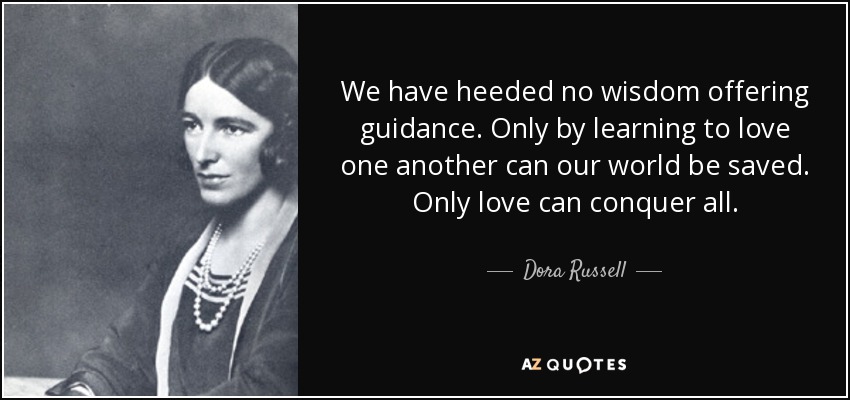 We have heeded no wisdom offering guidance. Only by learning to love one another can our world be saved. Only love can conquer all. - Dora Russell