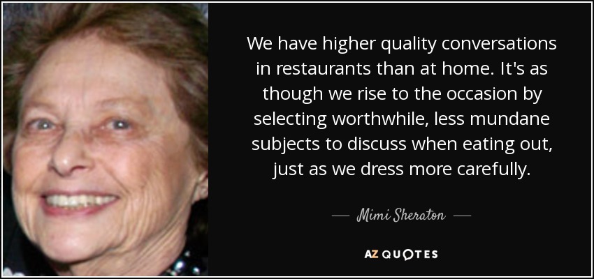 We have higher quality conversations in restaurants than at home. It's as though we rise to the occasion by selecting worthwhile, less mundane subjects to discuss when eating out, just as we dress more carefully. - Mimi Sheraton