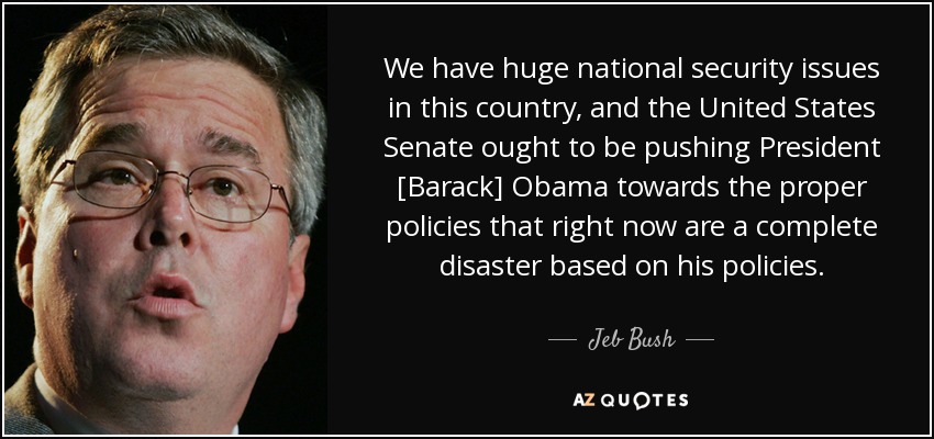 We have huge national security issues in this country, and the United States Senate ought to be pushing President [Barack] Obama towards the proper policies that right now are a complete disaster based on his policies. - Jeb Bush