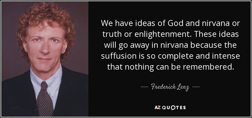 We have ideas of God and nirvana or truth or enlightenment. These ideas will go away in nirvana because the suffusion is so complete and intense that nothing can be remembered. - Frederick Lenz