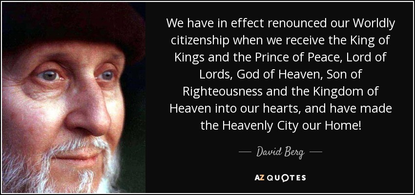 We have in effect renounced our Worldly citizenship when we receive the King of Kings and the Prince of Peace, Lord of Lords, God of Heaven, Son of Righteousness and the Kingdom of Heaven into our hearts, and have made the Heavenly City our Home! - David Berg