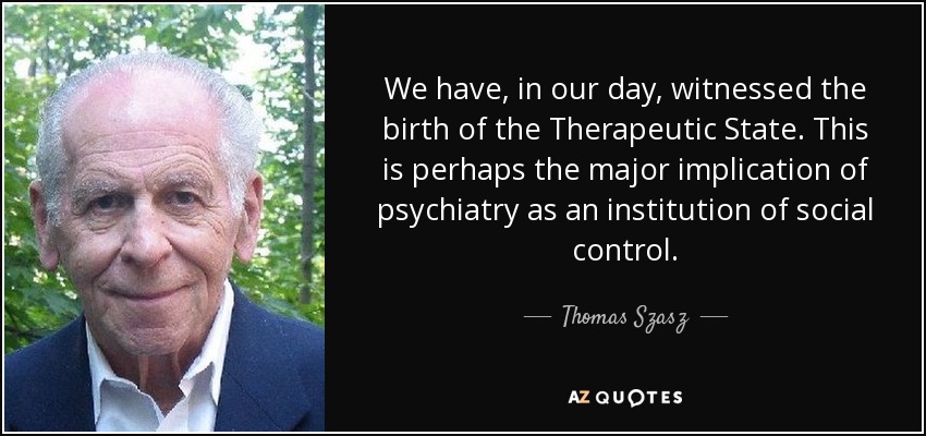 We have, in our day, witnessed the birth of the Therapeutic State. This is perhaps the major implication of psychiatry as an institution of social control. - Thomas Szasz