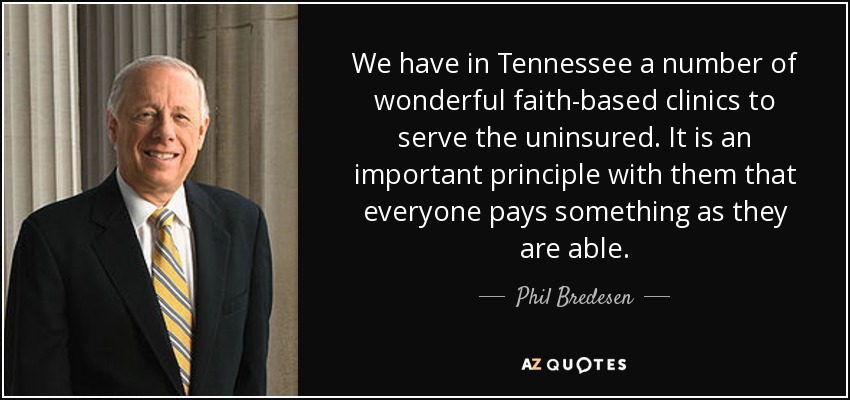 We have in Tennessee a number of wonderful faith-based clinics to serve the uninsured. It is an important principle with them that everyone pays something as they are able. - Phil Bredesen