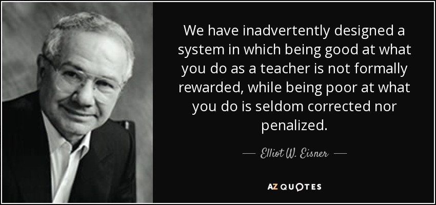 We have inadvertently designed a system in which being good at what you do as a teacher is not formally rewarded, while being poor at what you do is seldom corrected nor penalized. - Elliot W. Eisner