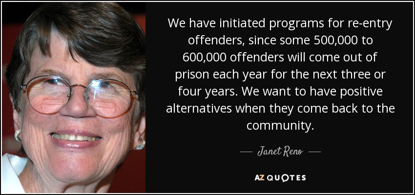 We have initiated programs for re-entry offenders, since some 500,000 to 600,000 offenders will come out of prison each year for the next three or four years. We want to have positive alternatives when they come back to the community. - Janet Reno
