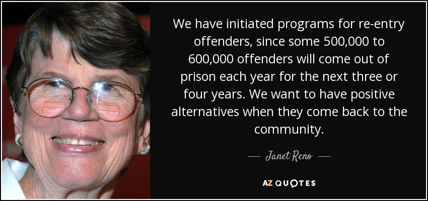 We have initiated programs for re-entry offenders, since some 500,000 to 600,000 offenders will come out of prison each year for the next three or four years. We want to have positive alternatives when they come back to the community. - Janet Reno