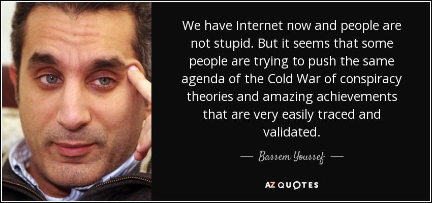We have Internet now and people are not stupid. But it seems that some people are trying to push the same agenda of the Cold War of conspiracy theories and amazing achievements that are very easily traced and validated. - Bassem Youssef